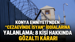 Konya Emniyetinden cezaevinde isyan iddialarına yalanlama 8 kişi hakkında gözaltı kararı